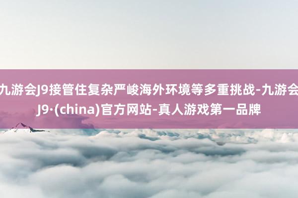 九游会J9接管住复杂严峻海外环境等多重挑战-九游会J9·(china)官方网站-真人游戏第一品牌