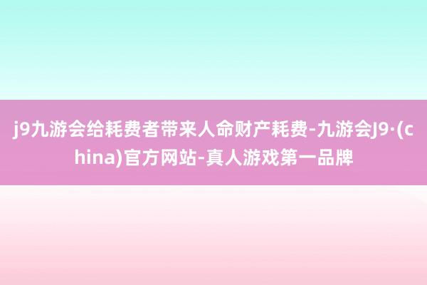 j9九游会给耗费者带来人命财产耗费-九游会J9·(china)官方网站-真人游戏第一品牌