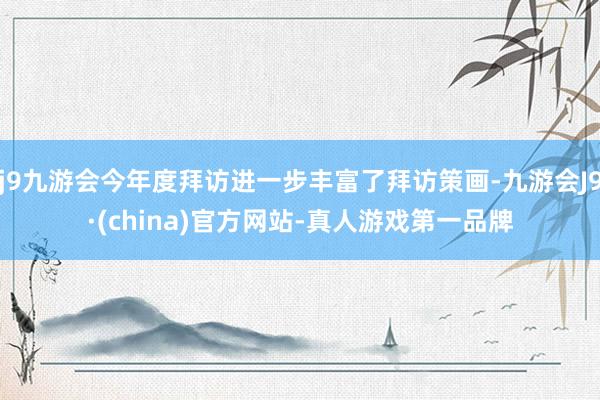 j9九游会今年度拜访进一步丰富了拜访策画-九游会J9·(china)官方网站-真人游戏第一品牌