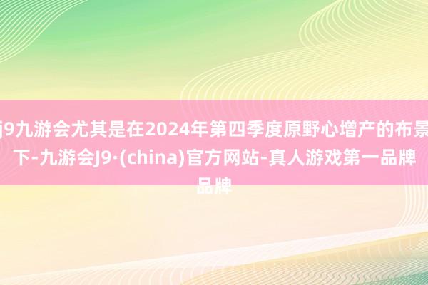 j9九游会尤其是在2024年第四季度原野心增产的布景下-九游会J9·(china)官方网站-真人游戏第一品牌