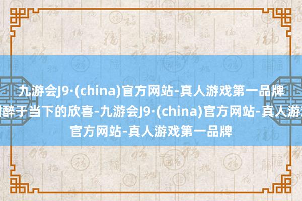 九游会J9·(china)官方网站-真人游戏第一品牌但仍经受酣醉于当下的欣喜-九游会J9·(china)官方网站-真人游戏第一品牌