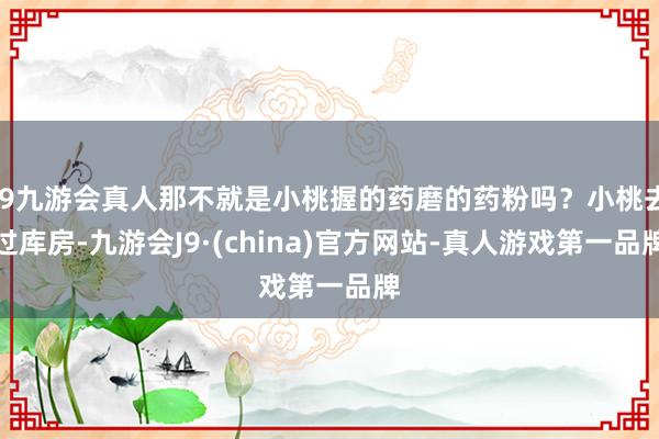 j9九游会真人那不就是小桃握的药磨的药粉吗？小桃去过库房-九游会J9·(china)官方网站-真人游戏第一品牌