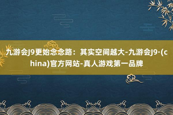 九游会J9更始念念路：其实空间越大-九游会J9·(china)官方网站-真人游戏第一品牌