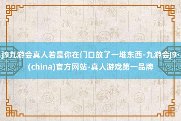 j9九游会真人若是你在门口放了一堆东西-九游会J9·(china)官方网站-真人游戏第一品牌