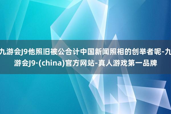 九游会J9他照旧被公合计中国新闻照相的创举者呢-九游会J9·(china)官方网站-真人游戏第一品牌