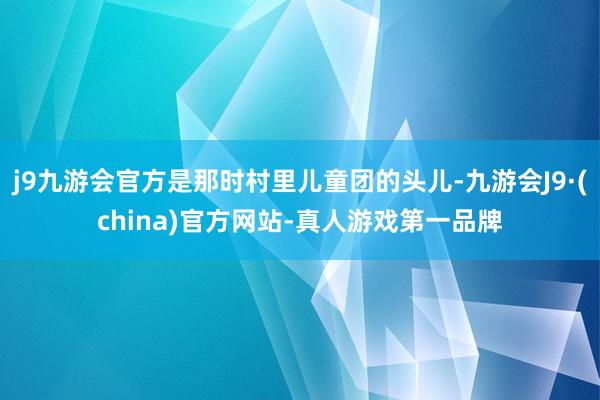 j9九游会官方是那时村里儿童团的头儿-九游会J9·(china)官方网站-真人游戏第一品牌