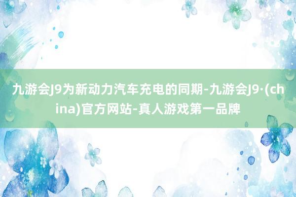 九游会J9为新动力汽车充电的同期-九游会J9·(china)官方网站-真人游戏第一品牌