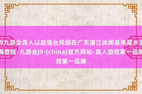 j9九游会真人以超强台风级在广东湛江徐闻县角尾乡沿海登陆-九游会J9·(china)官方网站-真人游戏第一品牌