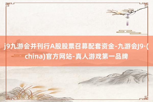 j9九游会并刊行A股股票召募配套资金-九游会J9·(china)官方网站-真人游戏第一品牌