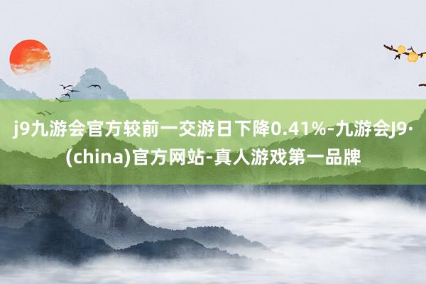 j9九游会官方较前一交游日下降0.41%-九游会J9·(china)官方网站-真人游戏第一品牌