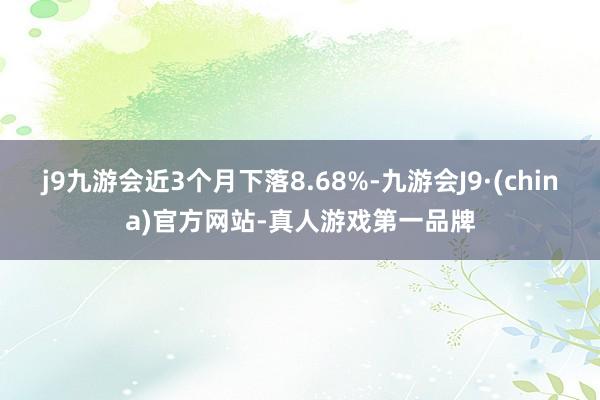 j9九游会近3个月下落8.68%-九游会J9·(china)官方网站-真人游戏第一品牌