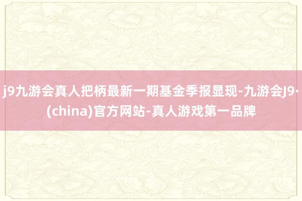 j9九游会真人把柄最新一期基金季报显现-九游会J9·(china)官方网站-真人游戏第一品牌