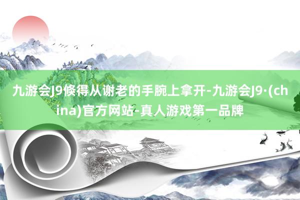 九游会J9倏得从谢老的手腕上拿开-九游会J9·(china)官方网站-真人游戏第一品牌