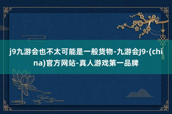 j9九游会也不太可能是一般货物-九游会J9·(china)官方网站-真人游戏第一品牌