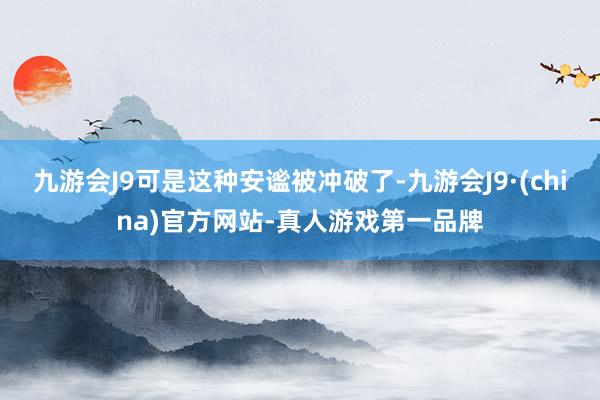 九游会J9可是这种安谧被冲破了-九游会J9·(china)官方网站-真人游戏第一品牌