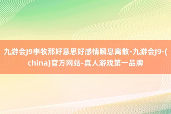 九游会J9李牧那好意思好感情瞬息离散-九游会J9·(china)官方网站-真人游戏第一品牌