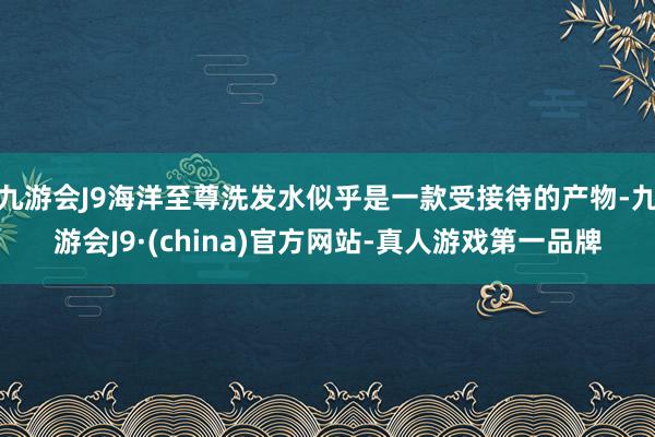 九游会J9海洋至尊洗发水似乎是一款受接待的产物-九游会J9·(china)官方网站-真人游戏第一品牌