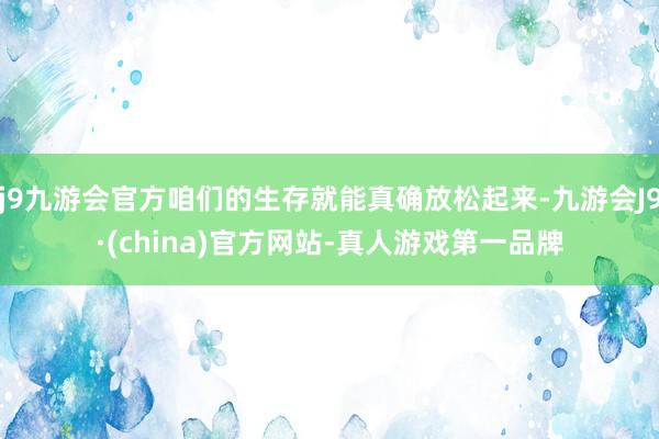 j9九游会官方咱们的生存就能真确放松起来-九游会J9·(china)官方网站-真人游戏第一品牌