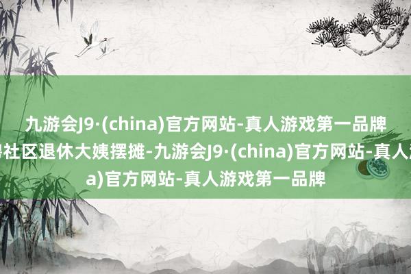 九游会J9·(china)官方网站-真人游戏第一品牌咱们通过招聘社区退休大姨摆摊-九游会J9·(china)官方网站-真人游戏第一品牌