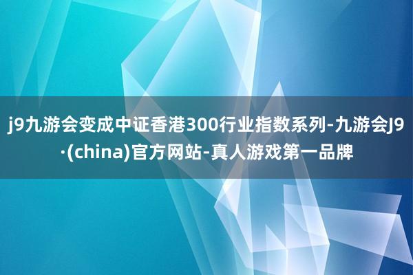 j9九游会变成中证香港300行业指数系列-九游会J9·(china)官方网站-真人游戏第一品牌