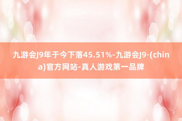 九游会J9年于今下落45.51%-九游会J9·(china)官方网站-真人游戏第一品牌