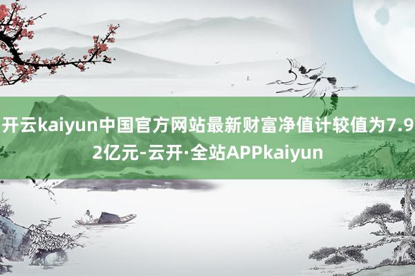 开云kaiyun中国官方网站最新财富净值计较值为7.92亿元-云开·全站APPkaiyun