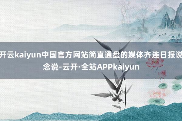 开云kaiyun中国官方网站简直通盘的媒体齐连日报说念说-云开·全站APPkaiyun