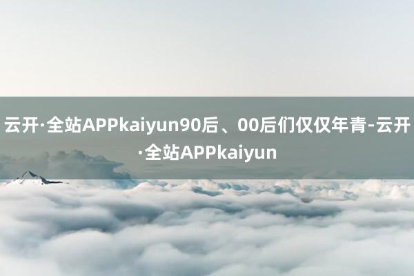 云开·全站APPkaiyun90后、00后们仅仅年青-云开·全站APPkaiyun