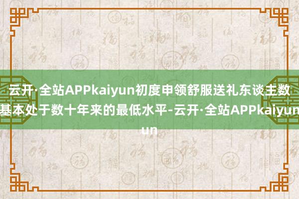 云开·全站APPkaiyun初度申领舒服送礼东谈主数基本处于数十年来的最低水平-云开·全站APPkaiyun