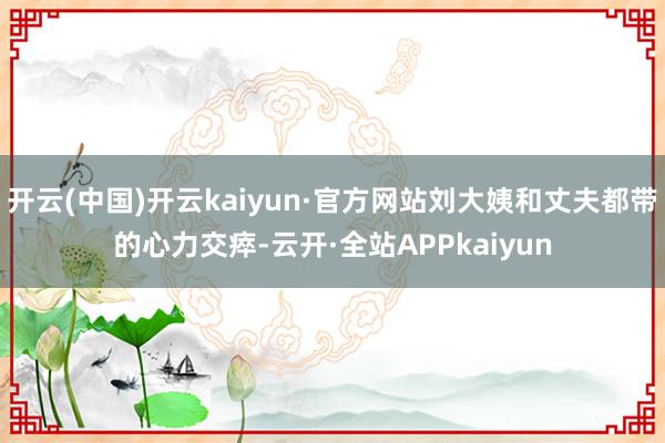 开云(中国)开云kaiyun·官方网站刘大姨和丈夫都带的心力交瘁-云开·全站APPkaiyun