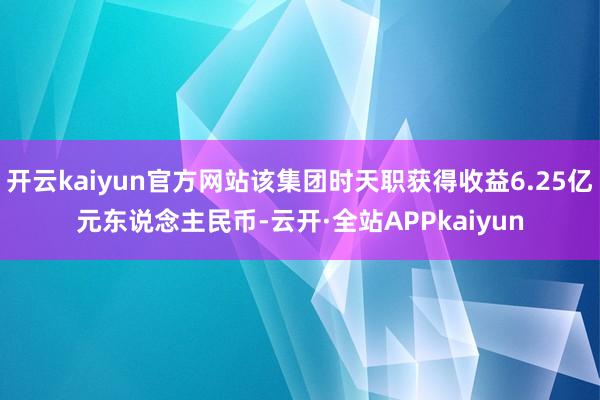 开云kaiyun官方网站该集团时天职获得收益6.25亿元东说念主民币-云开·全站APPkaiyun