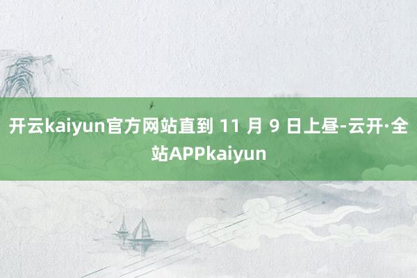 开云kaiyun官方网站直到 11 月 9 日上昼-云开·全站APPkaiyun