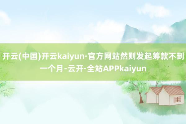 开云(中国)开云kaiyun·官方网站然则发起筹款不到一个月-云开·全站APPkaiyun