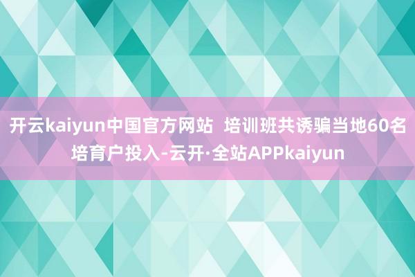 开云kaiyun中国官方网站  培训班共诱骗当地60名培育户投入-云开·全站APPkaiyun