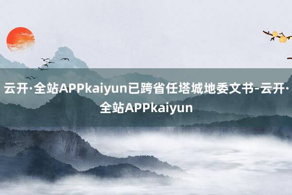 云开·全站APPkaiyun已跨省任塔城地委文书-云开·全站APPkaiyun