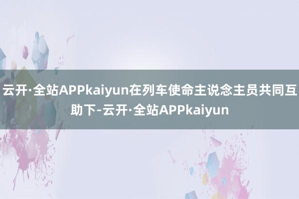 云开·全站APPkaiyun在列车使命主说念主员共同互助下-云开·全站APPkaiyun