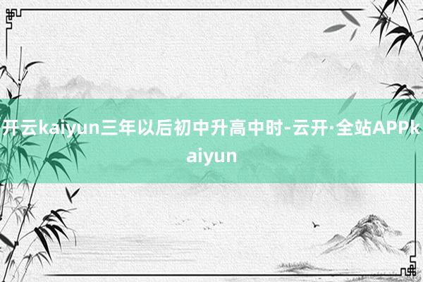 开云kaiyun三年以后初中升高中时-云开·全站APPkaiyun