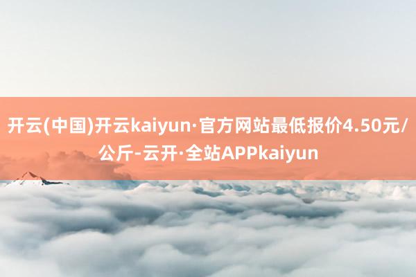 开云(中国)开云kaiyun·官方网站最低报价4.50元/公斤-云开·全站APPkaiyun