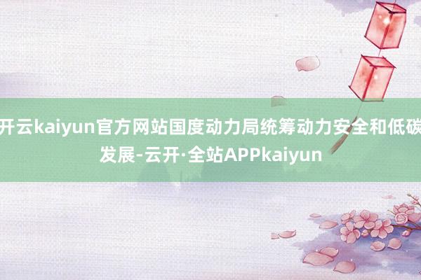 开云kaiyun官方网站国度动力局统筹动力安全和低碳发展-云开·全站APPkaiyun