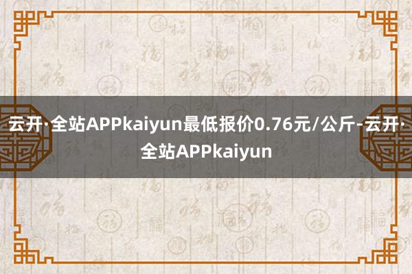 云开·全站APPkaiyun最低报价0.76元/公斤-云开·全站APPkaiyun