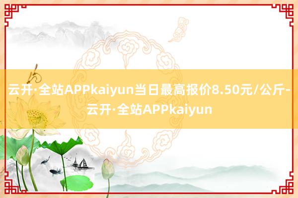 云开·全站APPkaiyun当日最高报价8.50元/公斤-云开·全站APPkaiyun