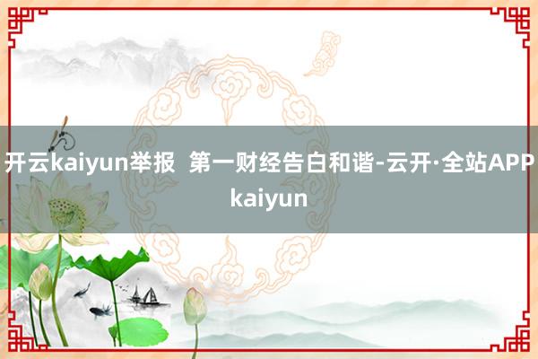 开云kaiyun举报  第一财经告白和谐-云开·全站APPkaiyun