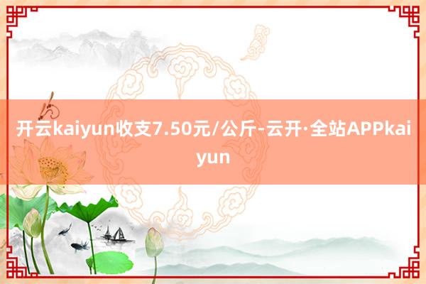 开云kaiyun收支7.50元/公斤-云开·全站APPkaiyun