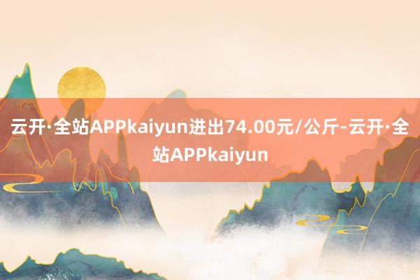 云开·全站APPkaiyun进出74.00元/公斤-云开·全站APPkaiyun