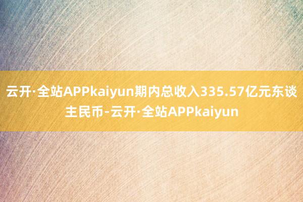 云开·全站APPkaiyun期内总收入335.57亿元东谈主民币-云开·全站APPkaiyun