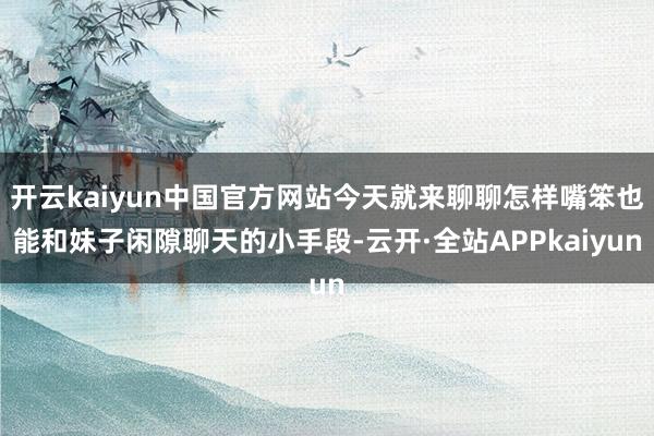 开云kaiyun中国官方网站今天就来聊聊怎样嘴笨也能和妹子闲隙聊天的小手段-云开·全站APPkaiyun