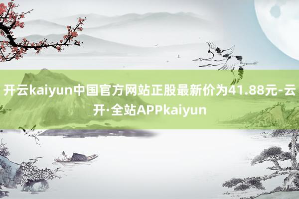 开云kaiyun中国官方网站正股最新价为41.88元-云开·全站APPkaiyun