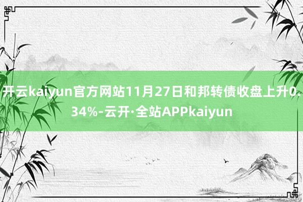 开云kaiyun官方网站11月27日和邦转债收盘上升0.34%-云开·全站APPkaiyun