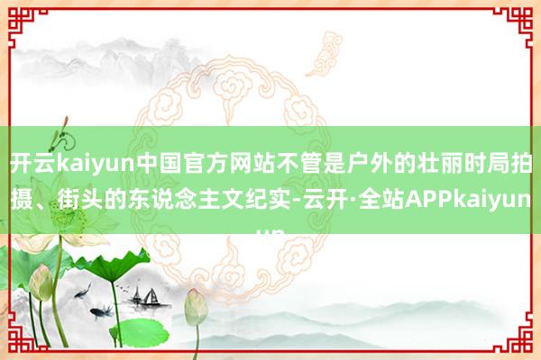 开云kaiyun中国官方网站不管是户外的壮丽时局拍摄、街头的东说念主文纪实-云开·全站APPkaiyun