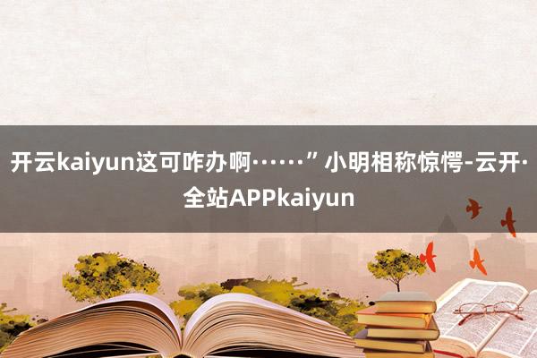 开云kaiyun这可咋办啊······”小明相称惊愕-云开·全站APPkaiyun